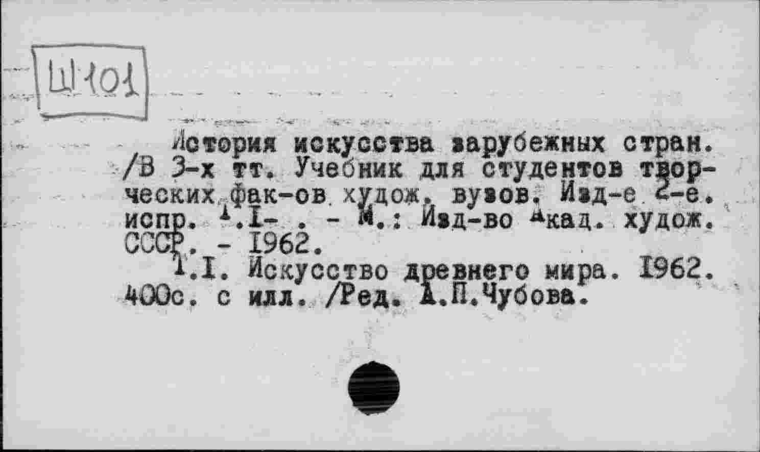 ﻿UHqI
История искусства варубежных стран. /Б 3-х тт. Учебник для студентов творческих фак-ов худож. вувов. Ивд-е 2-е. испр. х.1- . - : Ивд-во Акад* худож. СОТ. - 1962.
1.1. Искусство древнего мира. 1962. 400с. с илл. /Ред. д.П.Чубова.